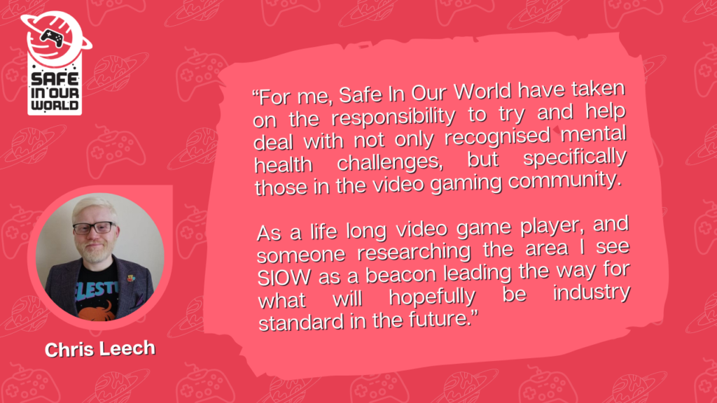“For me, Safe In Our World have taken on the responsibility to try and help deal with not only recognised mental health challenges, but specifically those in the video gaming community. As a life long video game player, and someone researching the area I see SIOW as a beacon leading the way for what will hopefully be industry standard in the future.”